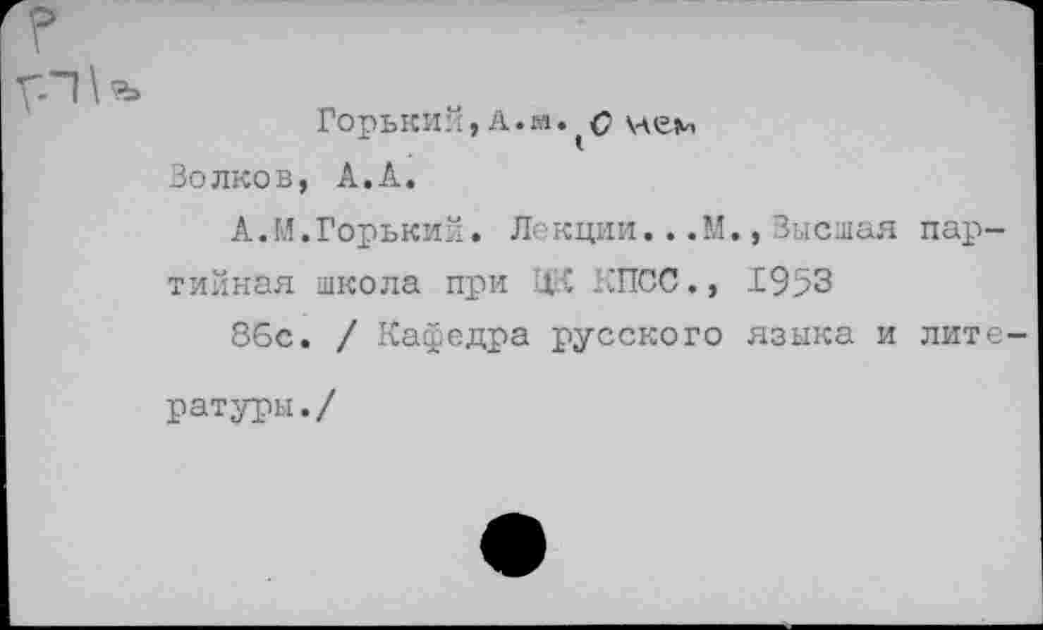 ﻿Горький, А. м. <? ней Волков, А.А.
А.М.Горький» Лекции...М.,Высшая партийная школа при ЦК КПСС., 1953
8бс. / Кафедра русского языка и литературы./